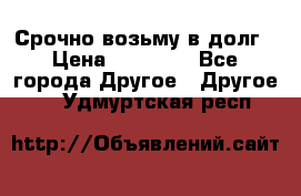 Срочно возьму в долг › Цена ­ 50 000 - Все города Другое » Другое   . Удмуртская респ.